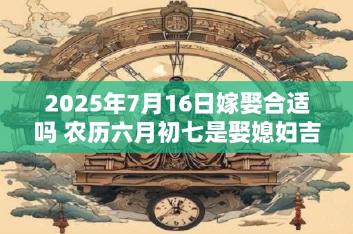 2025年7月16日嫁娶合适吗 农历六月初七是娶媳妇吉日吗