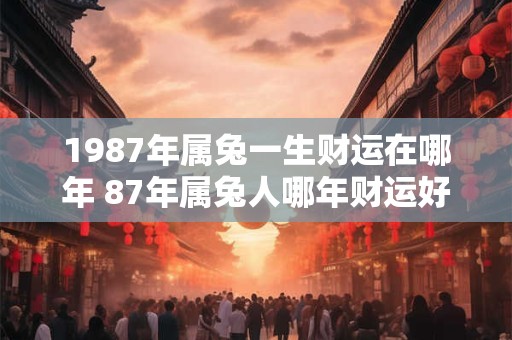 1987年属兔一生财运在哪年 87年属兔人哪年财运好