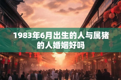 1983年6月出生的人与属猪的人婚姻好吗