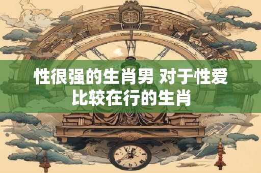 性很强的生肖男 对于性爱比较在行的生肖