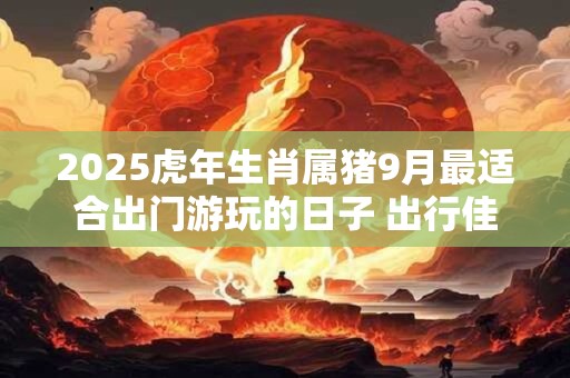 2025虎年生肖属猪9月最适合出门游玩的日子 出行佳期推荐
