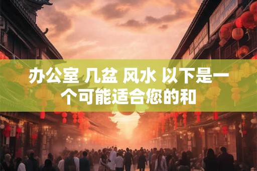 办公室 几盆 风水 以下是一个可能适合您的和 办公室 几盆 风水 以下是一个可能适合您的和