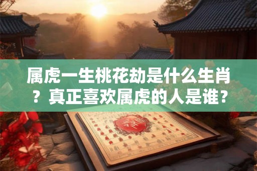 属虎一生桃花劫是什么生肖？真正喜欢属虎的人是谁？