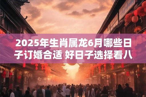 2025年生肖属龙6月哪些日子订婚合适 好日子选择看八字