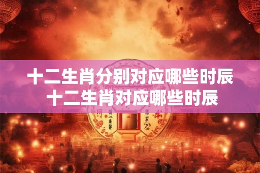十二生肖分别对应哪些时辰 十二生肖对应哪些时辰