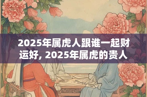 2025年属虎人跟谁一起财运好, 2025年属虎的贵人