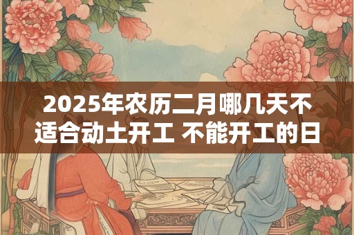 2025年农历二月哪几天不适合动土开工 不能开工的日子