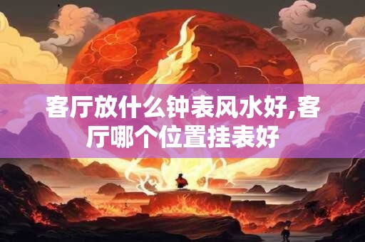 客厅放什么钟表风水好,客厅哪个位置挂表好 客厅放什么钟表风水好,客厅哪个位置挂表好