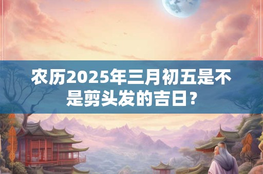 农历2025年三月初五是不是剪头发的吉日？