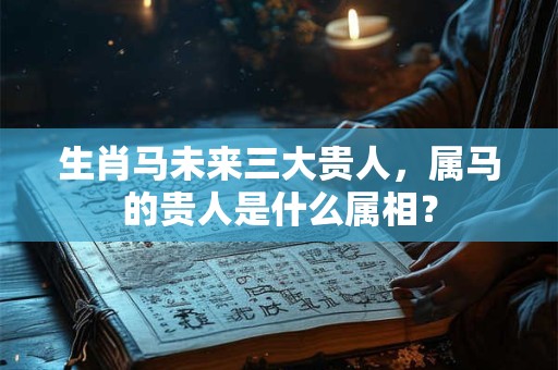 生肖马未来三大贵人，属马的贵人是什么属相？