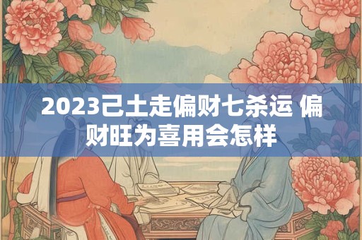 2023己土走偏财七杀运 偏财旺为喜用会怎样