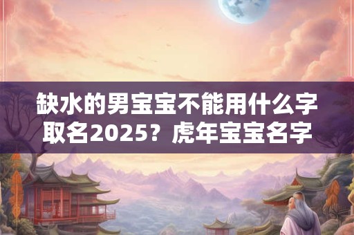 缺水的男宝宝不能用什么字取名2025？虎年宝宝名字大全