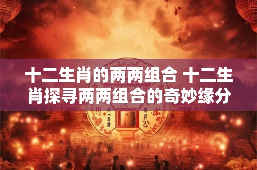 十二生肖的两两组合 十二生肖探寻两两组合的奇妙缘分！