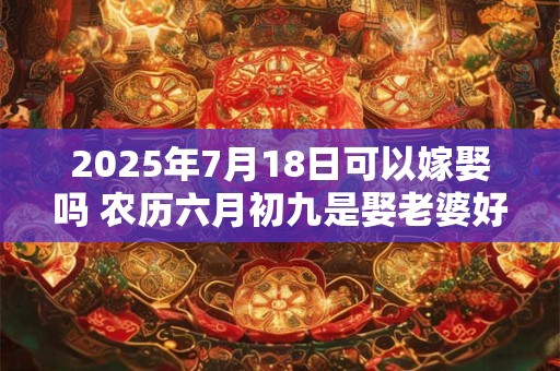 2025年7月18日可以嫁娶吗 农历六月初九是娶老婆好日子吗