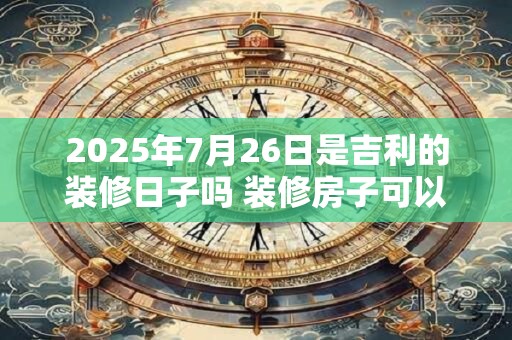 2025年7月26日是吉利的装修日子吗 装修房子可以吗