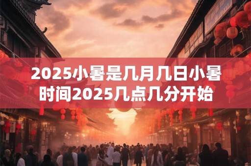 2025小暑是几月几日小暑时间2025几点几分开始 2025小暑是几月几日小暑时间2025几点几分开始