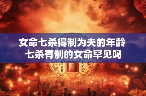 女命七杀得制为夫的年龄 七杀有制的女命罕见吗 女命七杀得制为夫的年龄 七杀有制的女命罕见吗