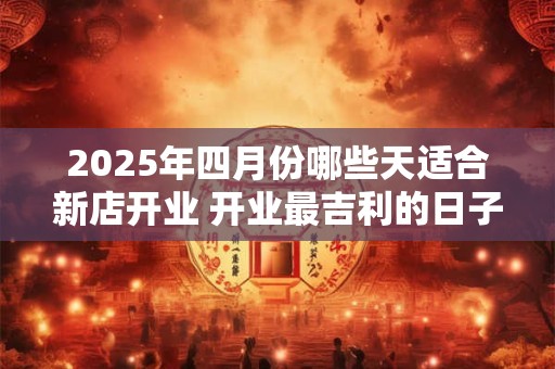 2025年四月份哪些天适合新店开业 开业最吉利的日子