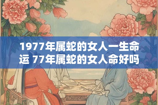 1977年属蛇的女人一生命运 77年属蛇的女人命好吗