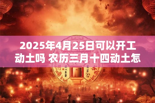 2025年4月25日可以开工动土吗 农历三月十四动土怎么样