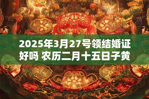 2025年3月27号领结婚证好吗 农历二月十五日子黄历