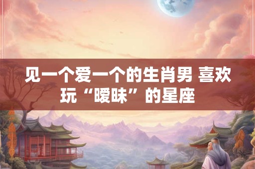 见一个爱一个的生肖男 喜欢玩“暧昧”的星座