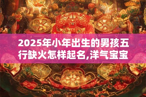 2025年小年出生的男孩五行缺火怎样起名,洋气宝宝名
