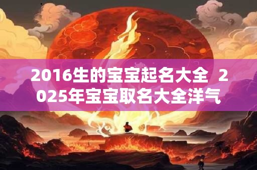 2016生的宝宝起名大全  2025年宝宝取名大全洋气