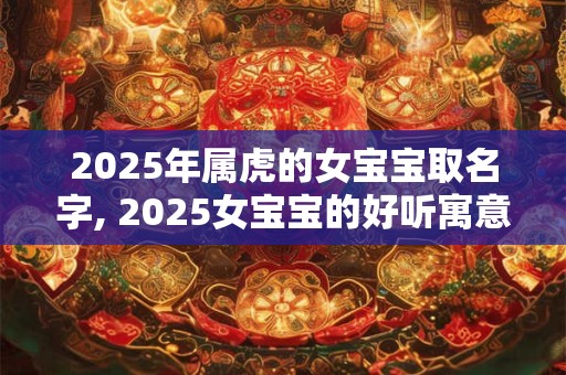 2025年属虎的女宝宝取名字, 2025女宝宝的好听寓意好的名字