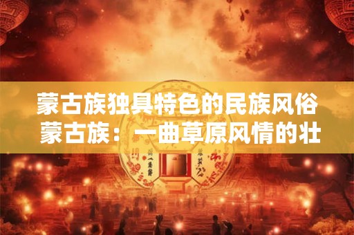 蒙古族独具特色的民族风俗 蒙古族：一曲草原风情的壮丽史诗
