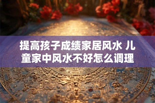 提高孩子成绩家居风水 儿童家中风水不好怎么调理