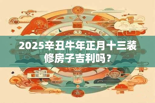 2025辛丑牛年正月十三装修房子吉利吗？