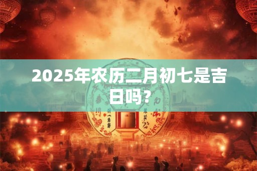 2025年农历二月初七是吉日吗？
