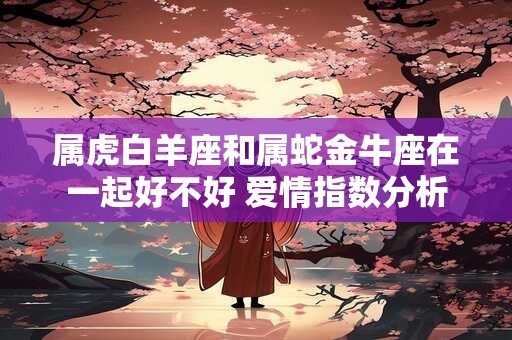 属虎白羊座和属蛇金牛座在一起好不好 爱情指数分析