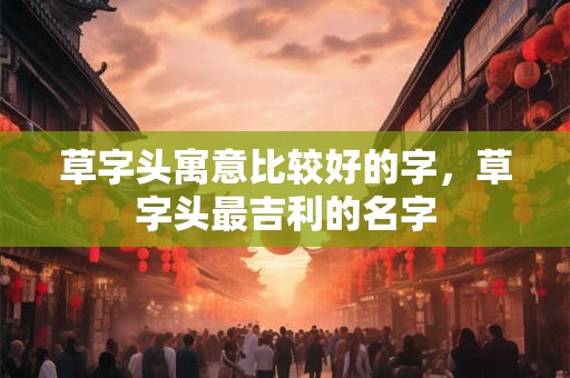 草字头寓意比较好的字，草字头最吉利的名字