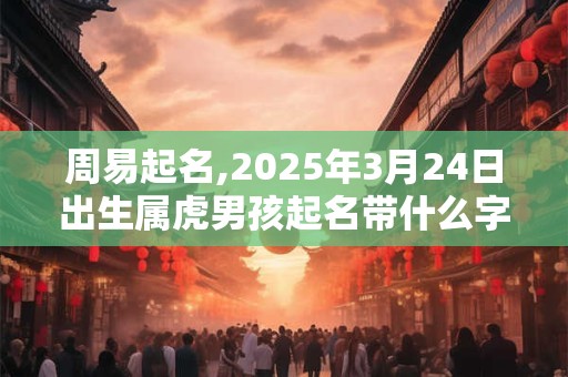 周易起名,2025年3月24日出生属虎男孩起名带什么字好