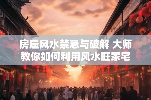 房屋风水禁忌与破解 大师教你如何利用风水旺家宅