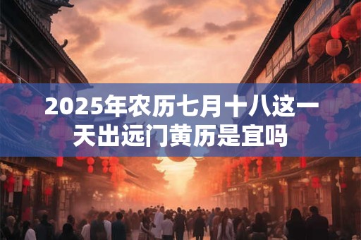 2025年农历七月十八这一天出远门黄历是宜吗 2025年农历七月十八这一天出远门黄历是宜吗
