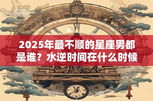 2025年最不顺的星座男都是谁？水逆时间在什么时候？
