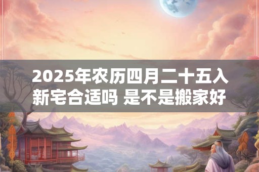 2025年农历四月二十五入新宅合适吗 是不是搬家好日子