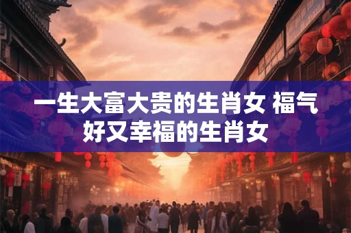 一生大富大贵的生肖女 福气好又幸福的生肖女