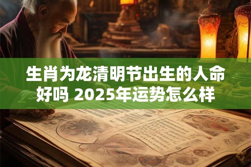 生肖为龙清明节出生的人命好吗 2025年运势怎么样