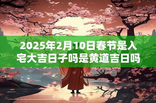 2025年2月10日春节是入宅大吉日子吗是黄道吉日吗