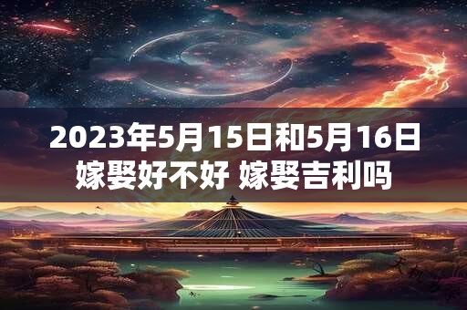 2023年5月15日和5月16日嫁娶好不好 嫁娶吉利吗