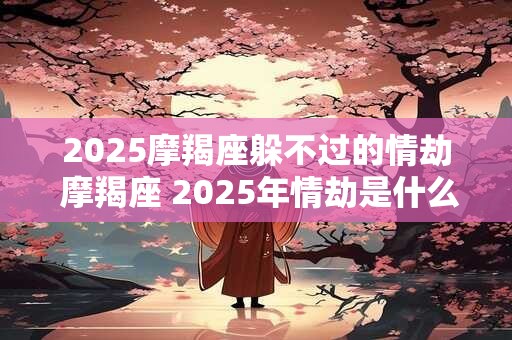 2025摩羯座躲不过的情劫 摩羯座 2025年情劫是什么