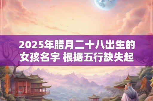 2025年腊月二十八出生的女孩名字 根据五行缺失起名字