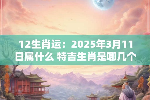 12生肖运：2025年3月11日属什么 特吉生肖是哪几个