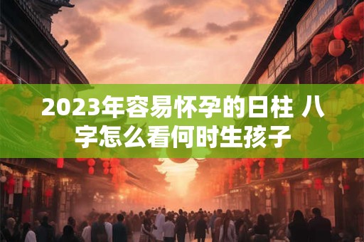 2023年容易怀孕的日柱 八字怎么看何时生孩子