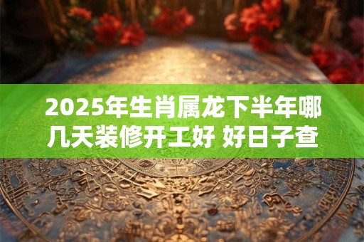 2025年生肖属龙下半年哪几天装修开工好 好日子查询