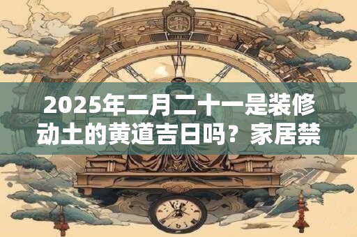 2025年二月二十一是装修动土的黄道吉日吗？家居禁忌